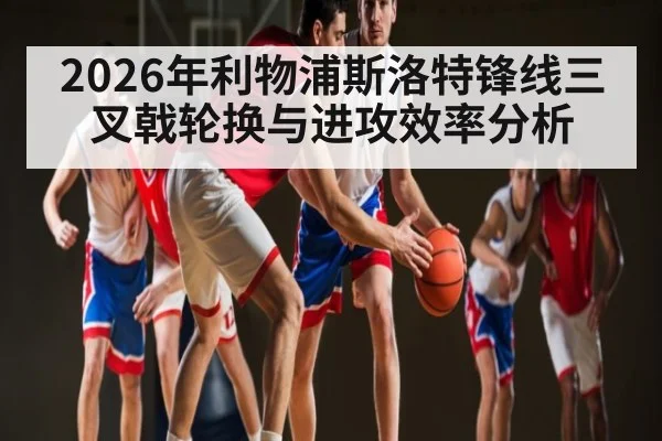 2026年利物浦斯洛特锋线三叉戟轮换与进攻效率分析