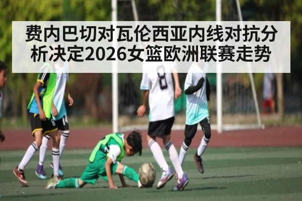 费内巴切对瓦伦西亚内线对抗分析决定2026女篮欧洲联赛走势